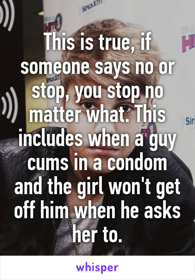 This is true, if someone says no or stop, you stop no matter what. This includes when a guy cums in a condom and the girl won't get off him when he asks her to.