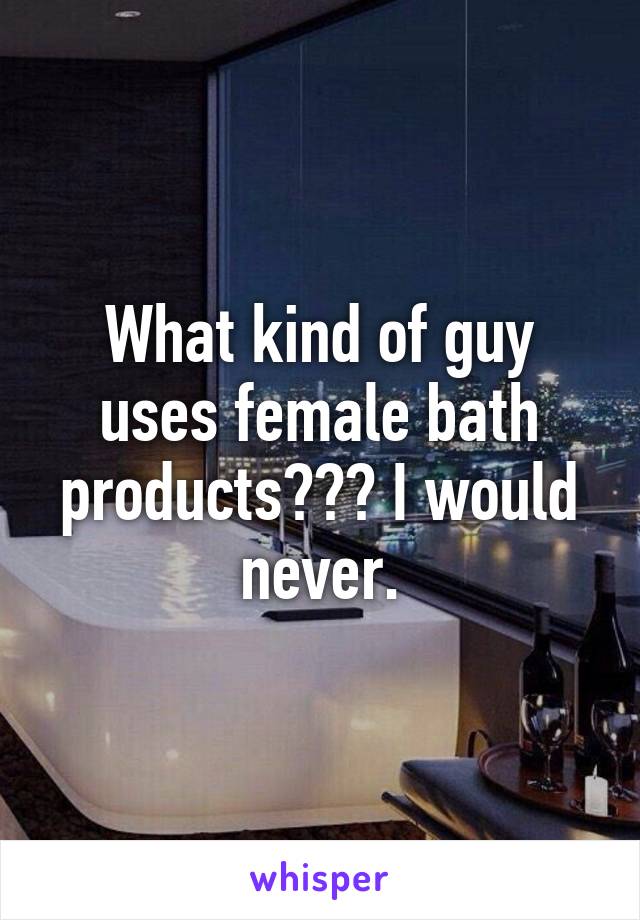 What kind of guy uses female bath products??? I would never.