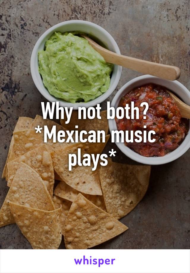 Why not both? *Mexican music plays* 