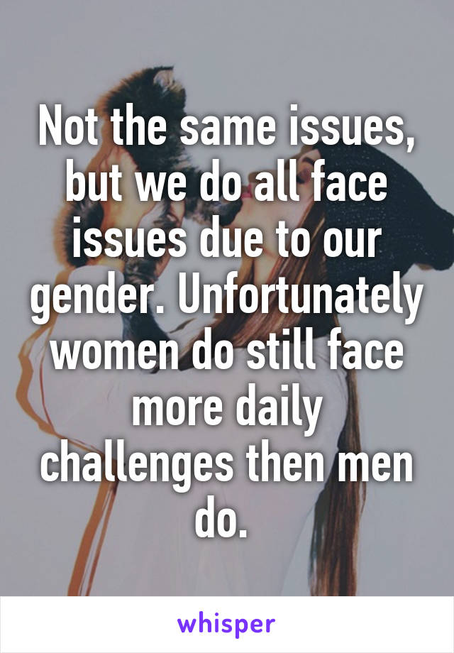 Not the same issues, but we do all face issues due to our gender. Unfortunately women do still face more daily challenges then men do. 