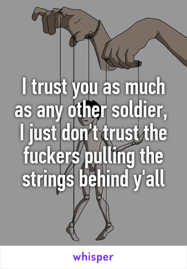 I trust you as much as any other soldier,  I just don't trust the fuckers pulling the strings behind y'all