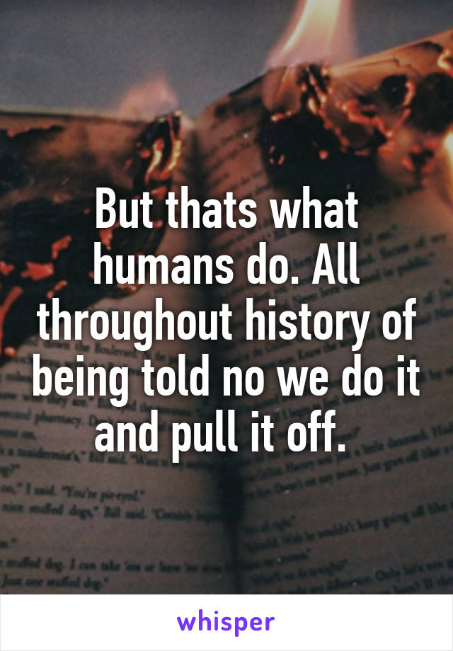 But thats what humans do. All throughout history of being told no we do it and pull it off. 