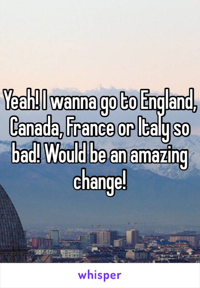 Yeah! I wanna go to England, Canada, France or Italy so bad! Would be an amazing change! 