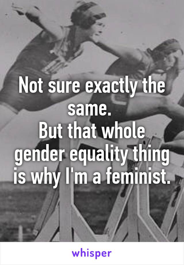 Not sure exactly the same. 
But that whole gender equality thing is why I'm a feminist.