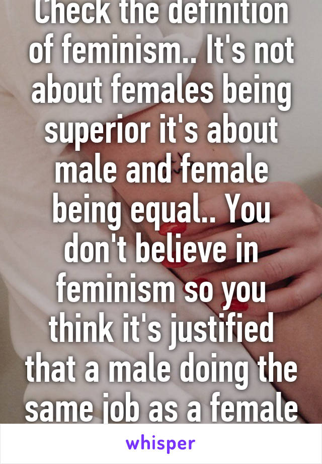 Check the definition of feminism.. It's not about females being superior it's about male and female being equal.. You don't believe in feminism so you think it's justified that a male doing the same job as a female gets paid more?.. 