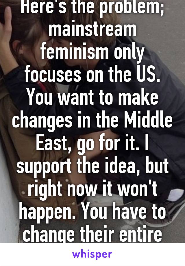 Here's the problem; mainstream feminism only focuses on the US. You want to make changes in the Middle East, go for it. I support the idea, but right now it won't happen. You have to change their entire culture. Not easy 