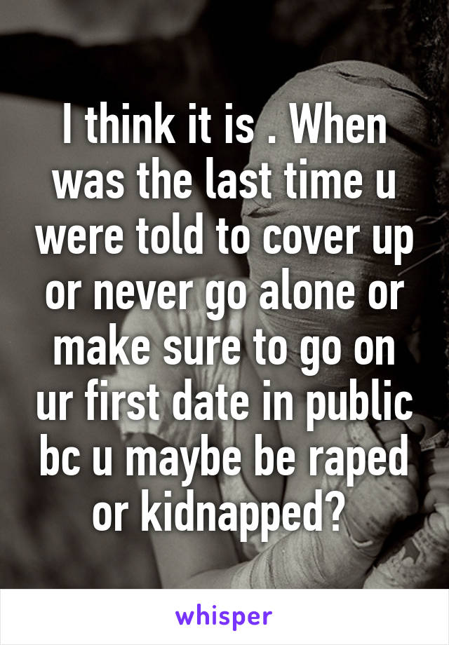 I think it is . When was the last time u were told to cover up or never go alone or make sure to go on ur first date in public bc u maybe be raped or kidnapped? 