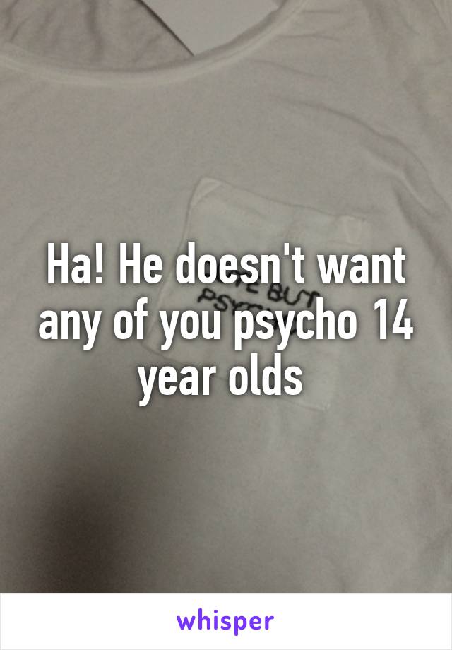 Ha! He doesn't want any of you psycho 14 year olds 