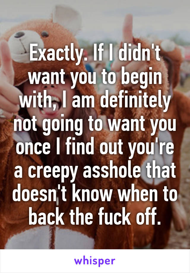 Exactly. If I didn't want you to begin with, I am definitely not going to want you once I find out you're a creepy asshole that doesn't know when to back the fuck off.