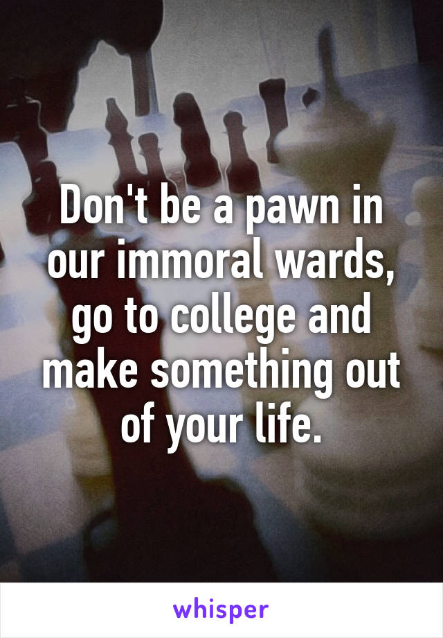 Don't be a pawn in our immoral wards, go to college and make something out of your life.