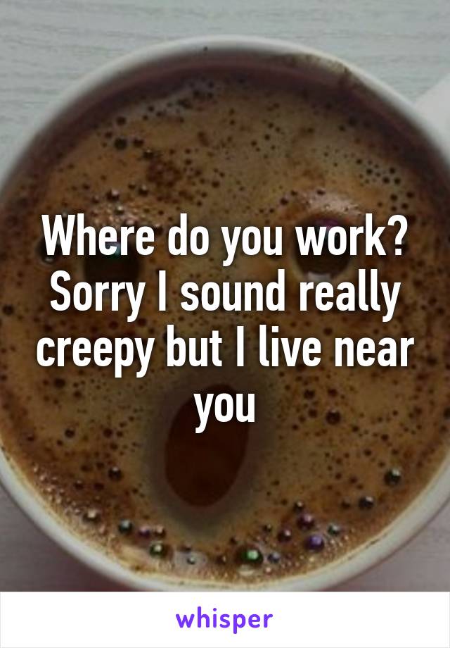 Where do you work? Sorry I sound really creepy but I live near you