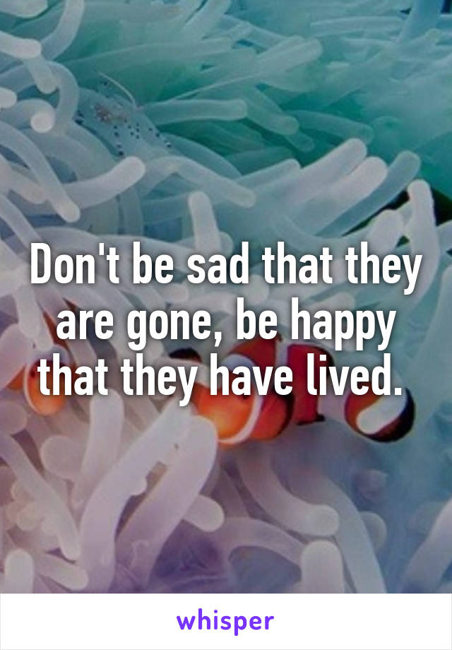 Don't be sad that they are gone, be happy that they have lived. 