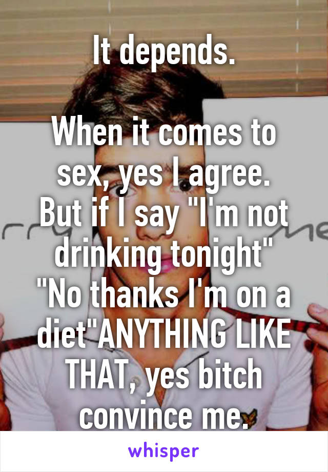It depends.

When it comes to sex, yes I agree.
But if I say "I'm not drinking tonight"
"No thanks I'm on a diet"ANYTHING LIKE THAT, yes bitch convince me.