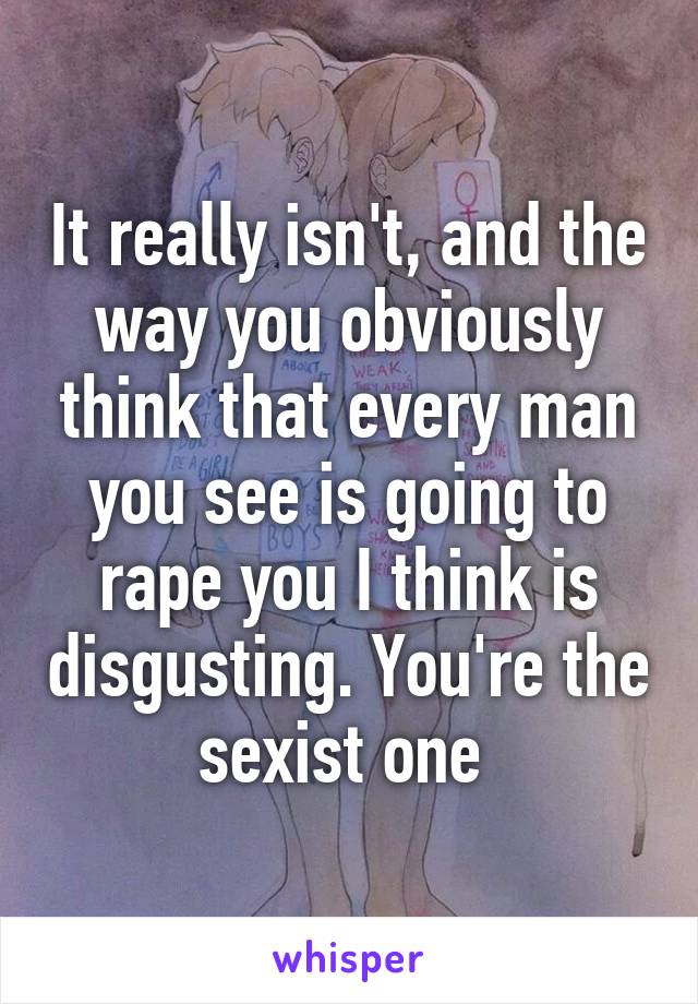 It really isn't, and the way you obviously think that every man you see is going to rape you I think is disgusting. You're the sexist one 