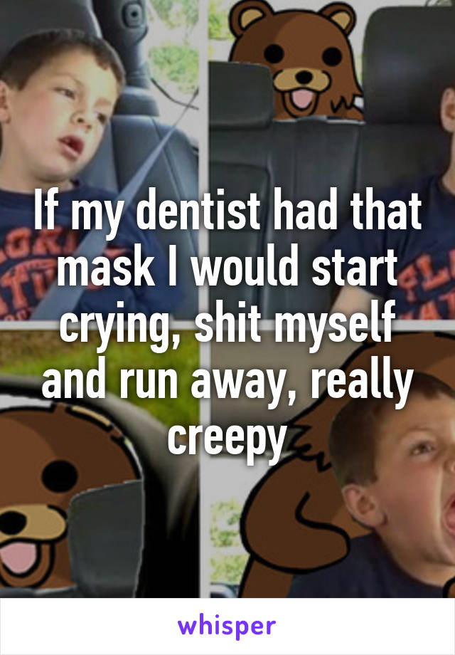 If my dentist had that mask I would start crying, shit myself and run away, really creepy