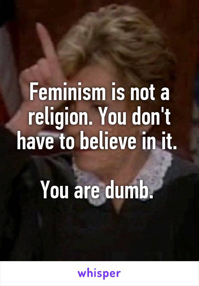 Feminism is not a religion. You don't have to believe in it. 

You are dumb. 