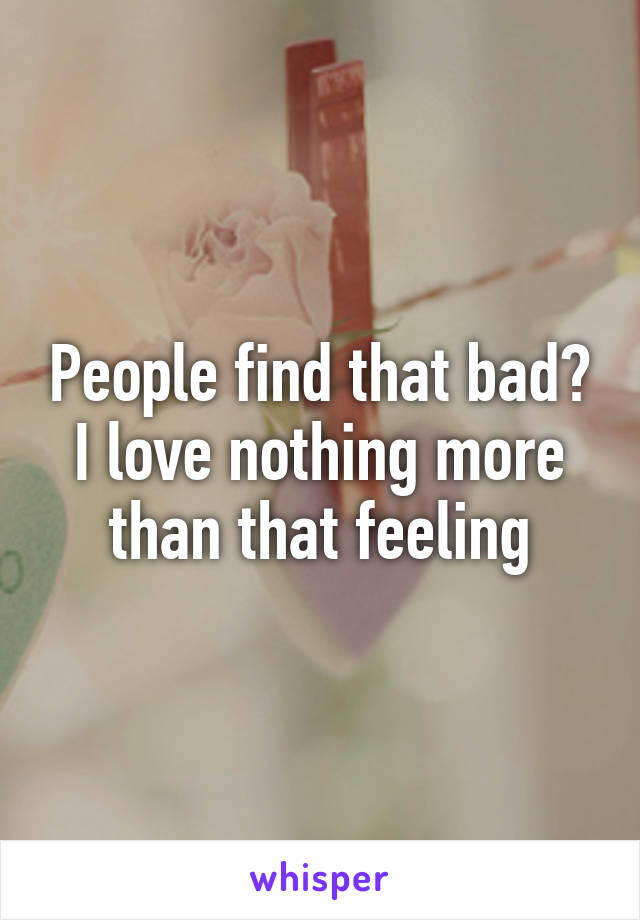 People find that bad? I love nothing more than that feeling