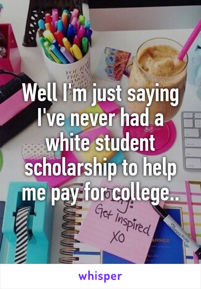 Well I'm just saying I've never had a white student scholarship to help me pay for college..