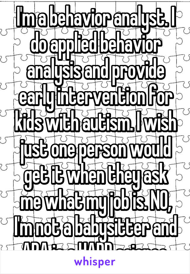 I'm a behavior analyst. I do applied behavior analysis and provide early intervention for kids with autism. I wish just one person would get it when they ask me what my job is. NO, I'm not a babysitter and ABA is a HARD science.