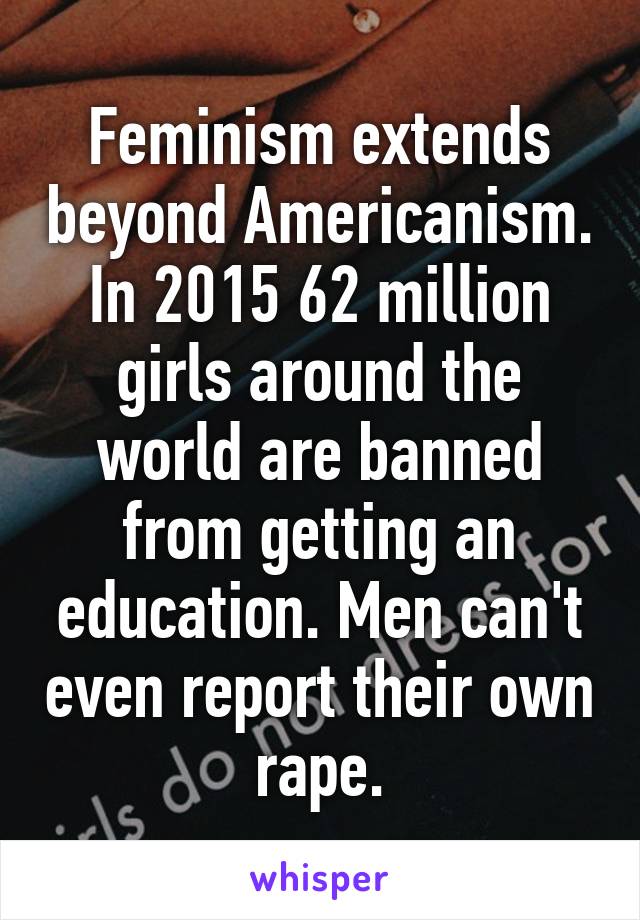 Feminism extends beyond Americanism. In 2015 62 million girls around the world are banned from getting an education. Men can't even report their own rape.