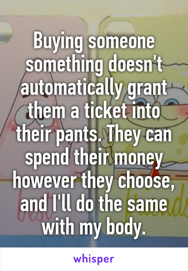 Buying someone something doesn't automatically grant them a ticket into their pants. They can spend their money however they choose, and I'll do the same with my body.