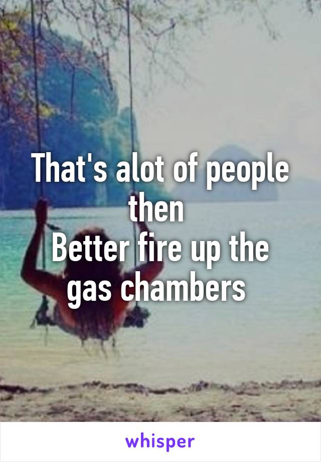 That's alot of people then 
Better fire up the gas chambers 