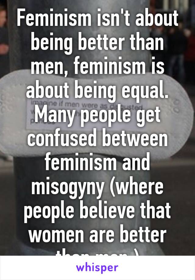 Feminism isn't about being better than men, feminism is about being equal.
Many people get confused between feminism and misogyny (where people believe that women are better than men.)