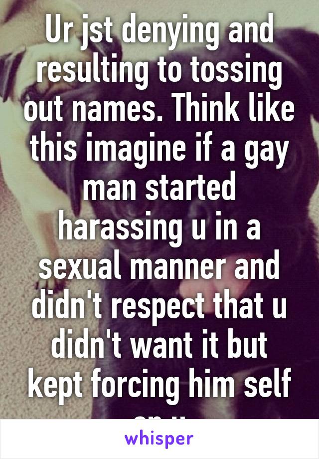 Ur jst denying and resulting to tossing out names. Think like this imagine if a gay man started harassing u in a sexual manner and didn't respect that u didn't want it but kept forcing him self on u