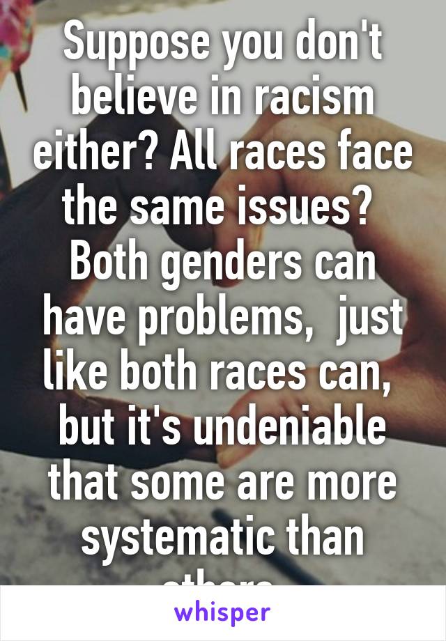 Suppose you don't believe in racism either? All races face the same issues? 
Both genders can have problems,  just like both races can,  but it's undeniable that some are more systematic than others 