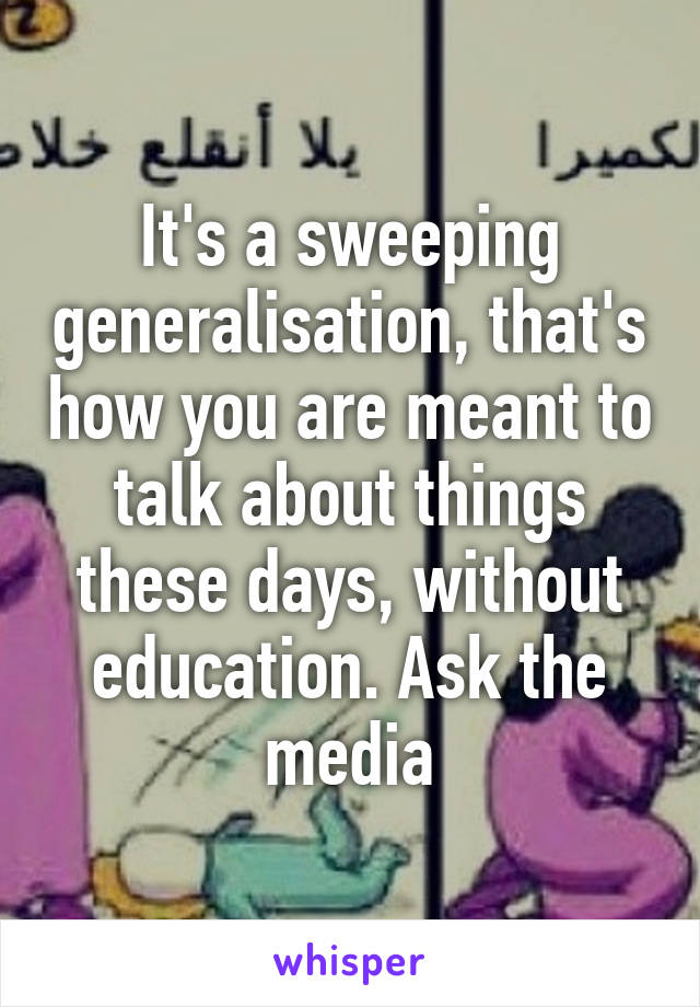 It's a sweeping generalisation, that's how you are meant to talk about things these days, without education. Ask the media