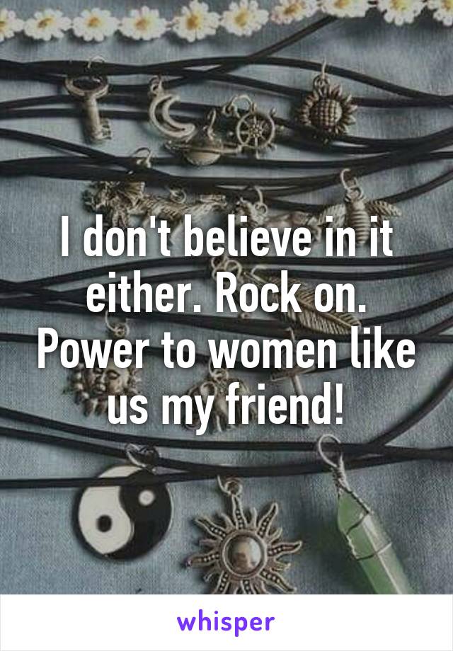 I don't believe in it either. Rock on. Power to women like us my friend!