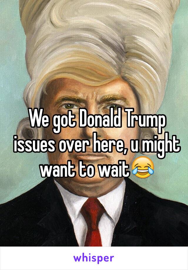 We got Donald Trump issues over here, u might want to wait😂