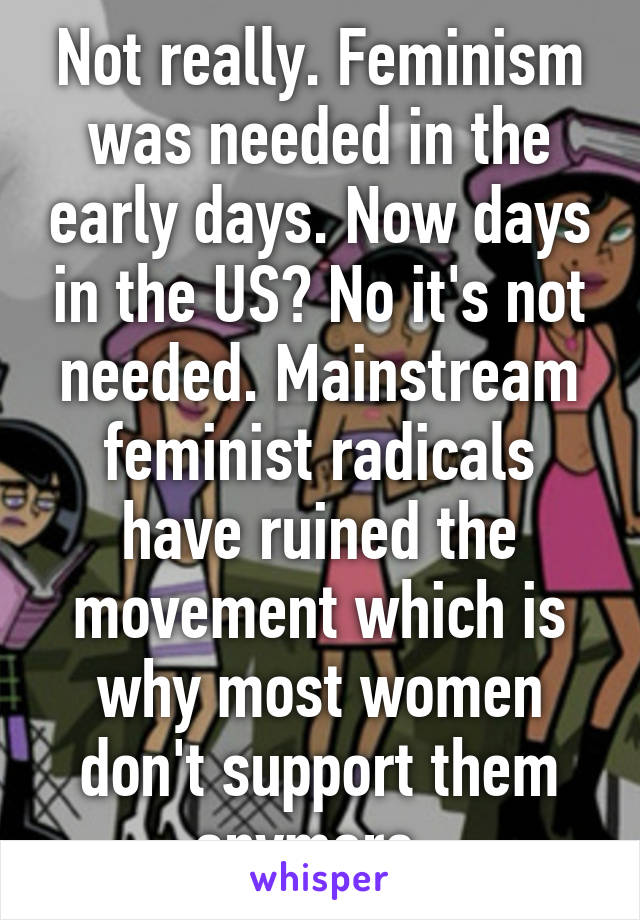 Not really. Feminism was needed in the early days. Now days in the US? No it's not needed. Mainstream feminist radicals have ruined the movement which is why most women don't support them anymore. 