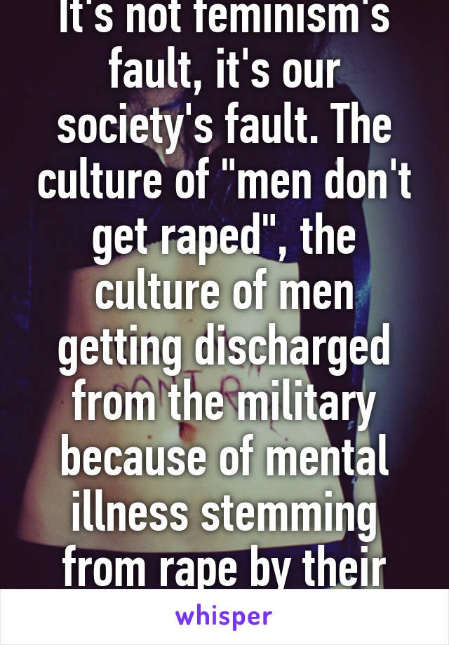 It's not feminism's fault, it's our society's fault. The culture of "men don't get raped", the culture of men getting discharged from the military because of mental illness stemming from rape by their commandants.