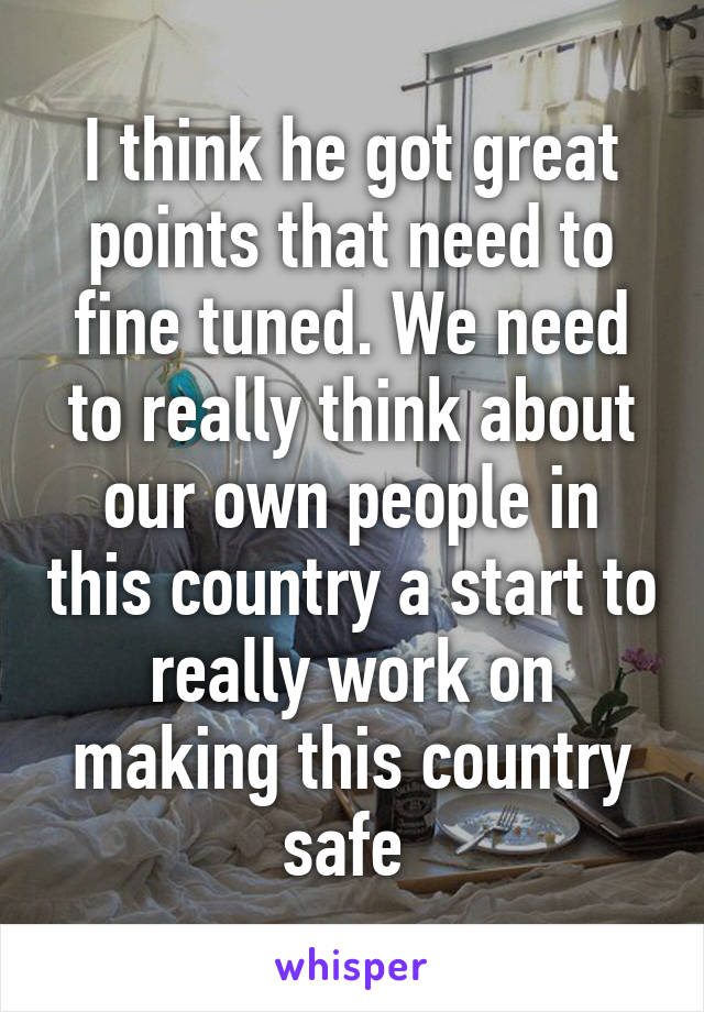 I think he got great points that need to fine tuned. We need to really think about our own people in this country a start to really work on making this country safe 