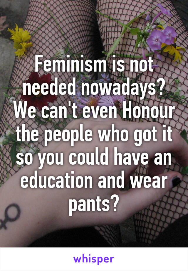 Feminism is not needed nowadays? We can't even Honour the people who got it so you could have an education and wear pants?