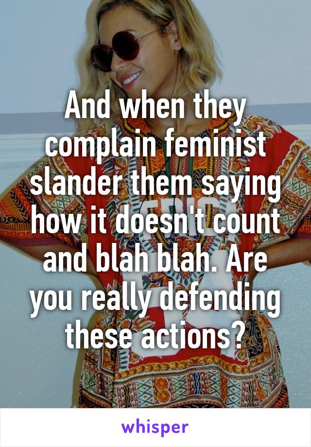 And when they complain feminist slander them saying how it doesn't count and blah blah. Are you really defending these actions?