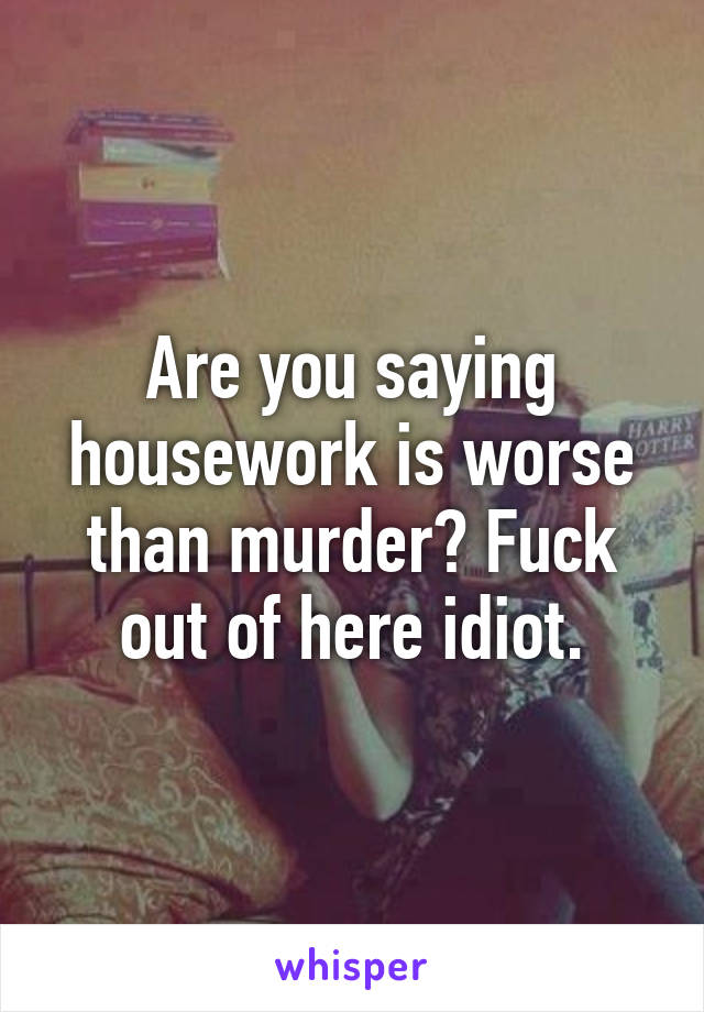 Are you saying housework is worse than murder? Fuck out of here idiot.