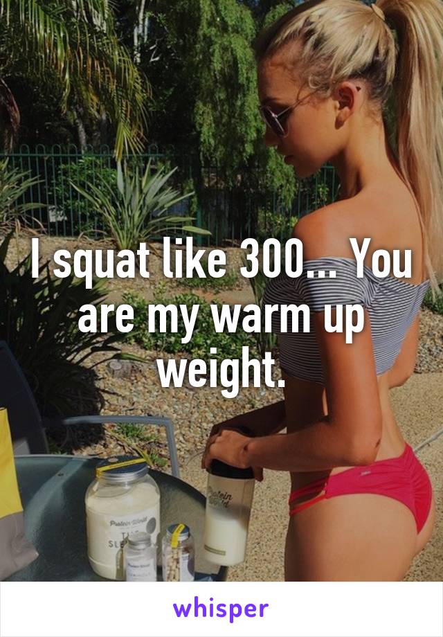 I squat like 300... You are my warm up weight.