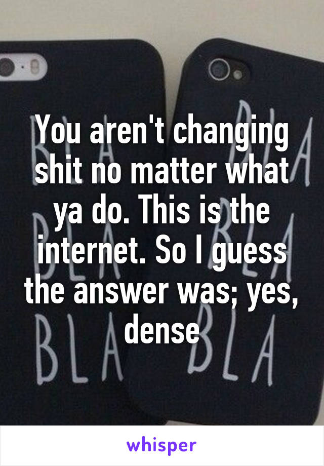 You aren't changing shit no matter what ya do. This is the internet. So I guess the answer was; yes, dense