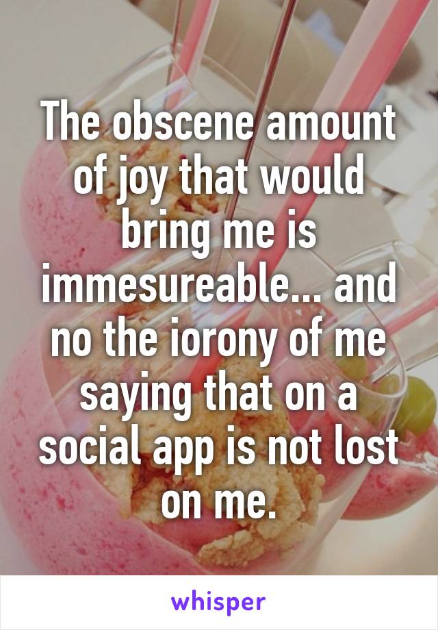 The obscene amount of joy that would bring me is immesureable... and no the iorony of me saying that on a social app is not lost on me.