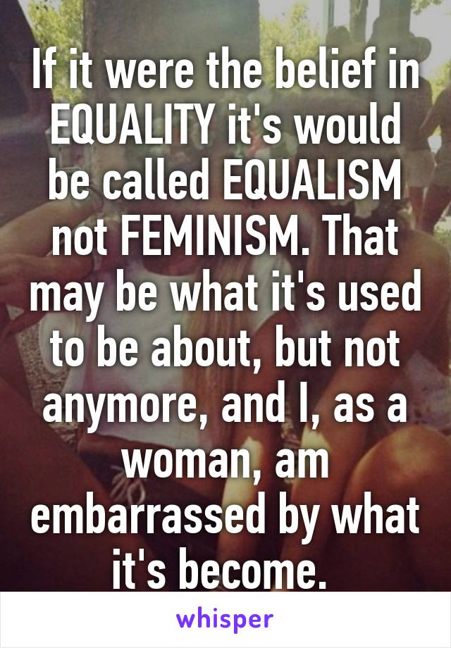 If it were the belief in EQUALITY it's would be called EQUALISM not FEMINISM. That may be what it's used to be about, but not anymore, and I, as a woman, am embarrassed by what it's become. 