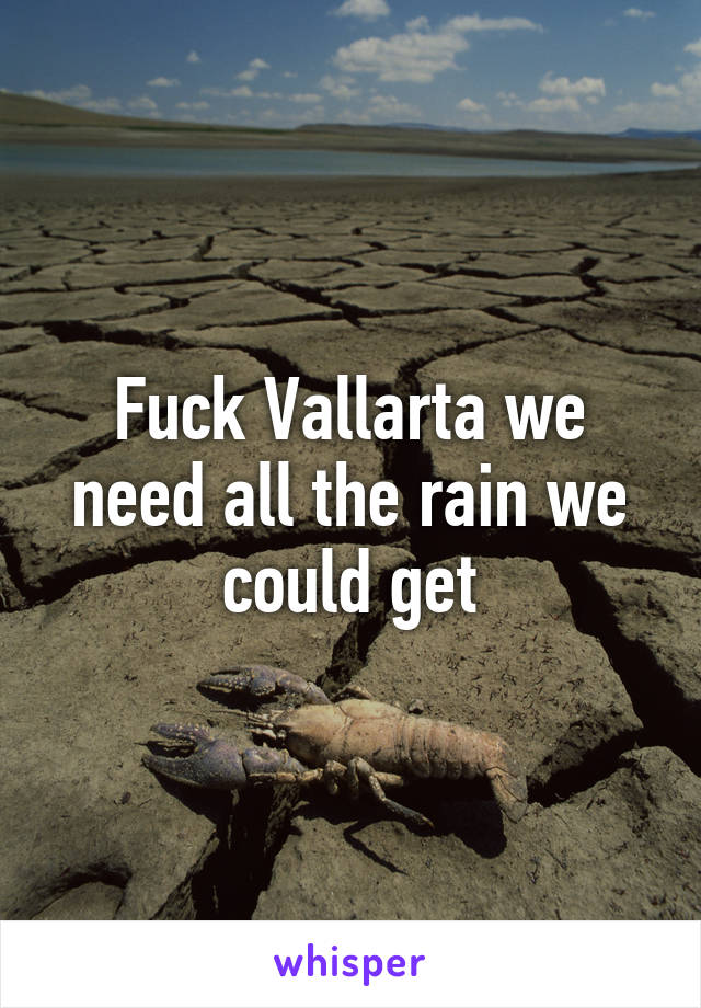 Fuck Vallarta we need all the rain we could get