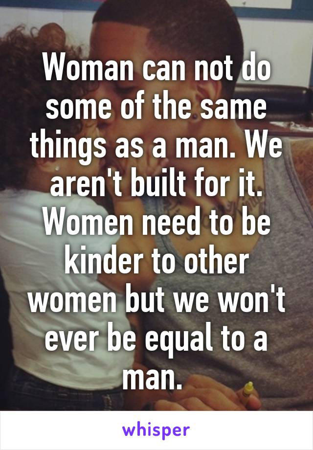 Woman can not do some of the same things as a man. We aren't built for it. Women need to be kinder to other women but we won't ever be equal to a man. 