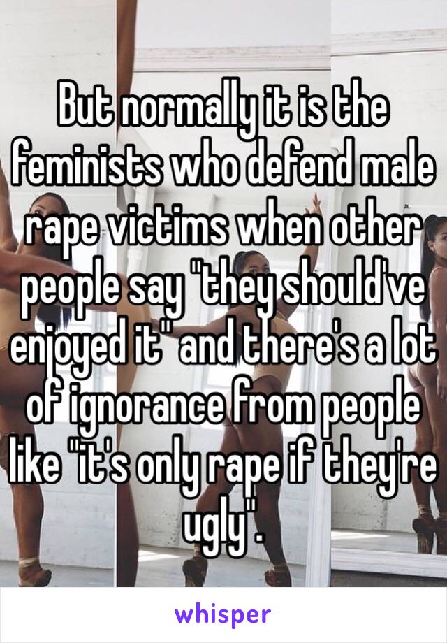 But normally it is the feminists who defend male rape victims when other people say "they should've enjoyed it" and there's a lot of ignorance from people like "it's only rape if they're ugly".