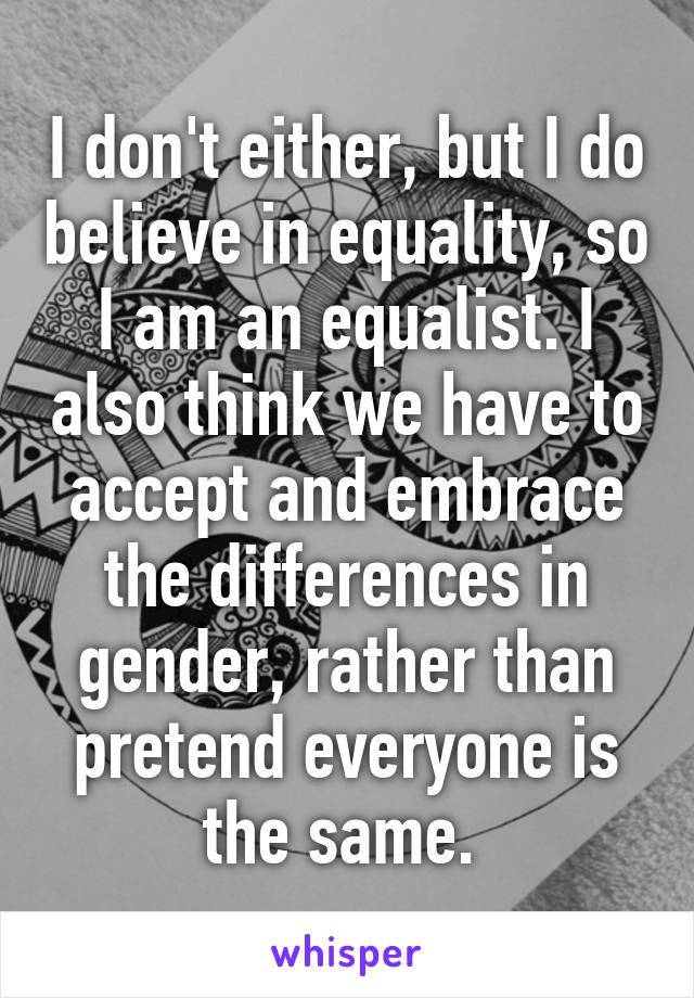 I don't either, but I do believe in equality, so I am an equalist. I also think we have to accept and embrace the differences in gender, rather than pretend everyone is the same. 