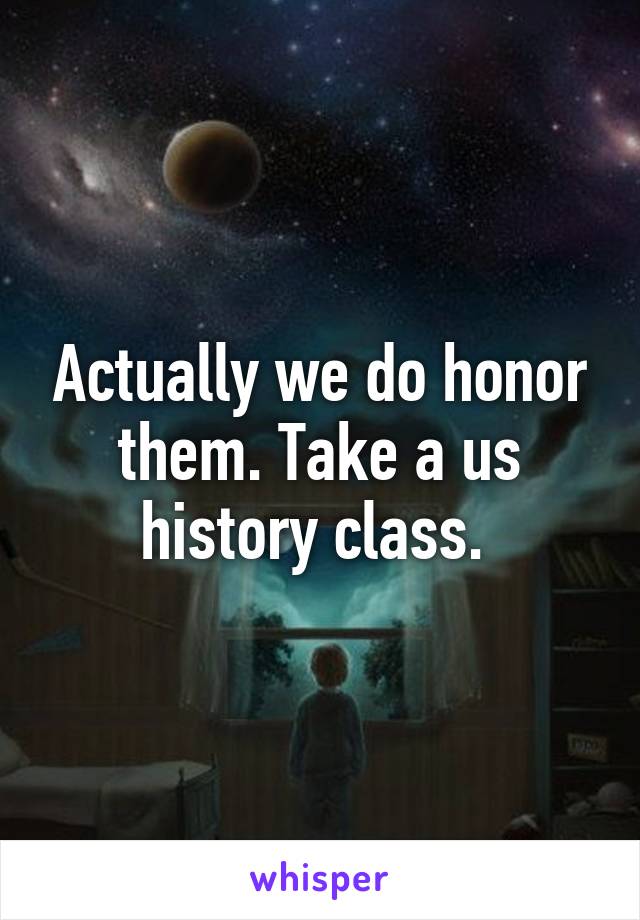 Actually we do honor them. Take a us history class. 