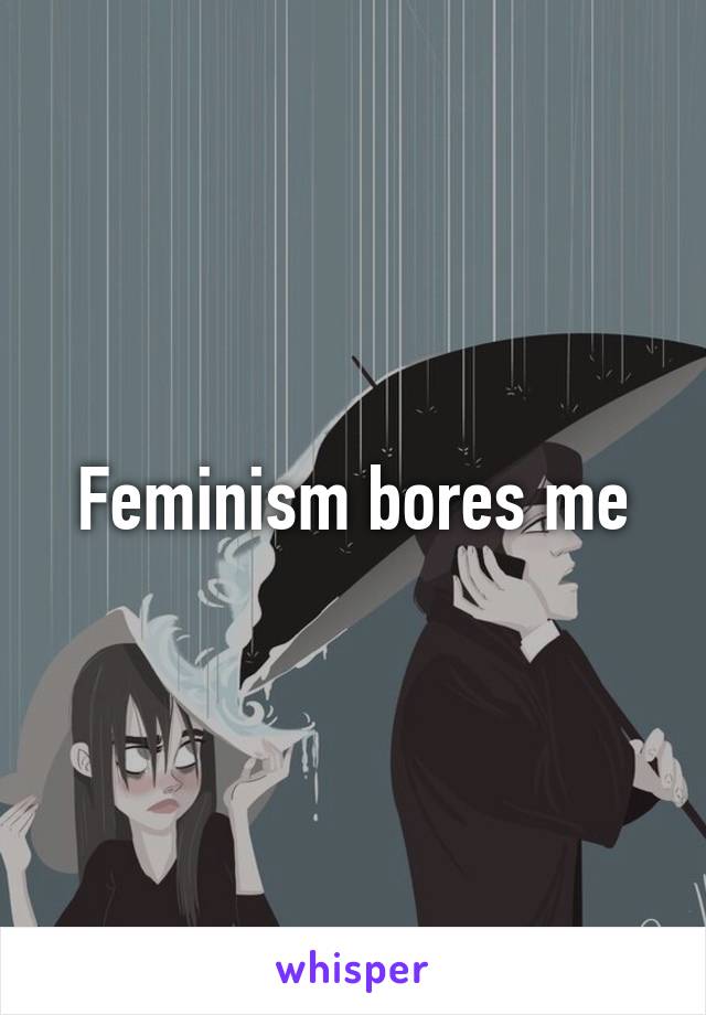 Feminism bores me