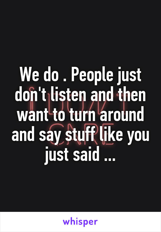 We do . People just don't listen and then want to turn around and say stuff like you just said ...