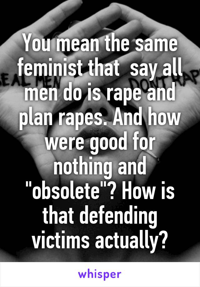 You mean the same feminist that  say all men do is rape and plan rapes. And how were good for nothing and "obsolete"? How is that defending victims actually?